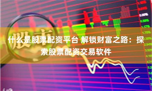 什么是股票配资平台 解锁财富之路：探索股票配资交易软件
