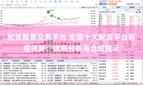 配资股票交易平台 全国十大配资平台客观评测：优势分析与合规提示